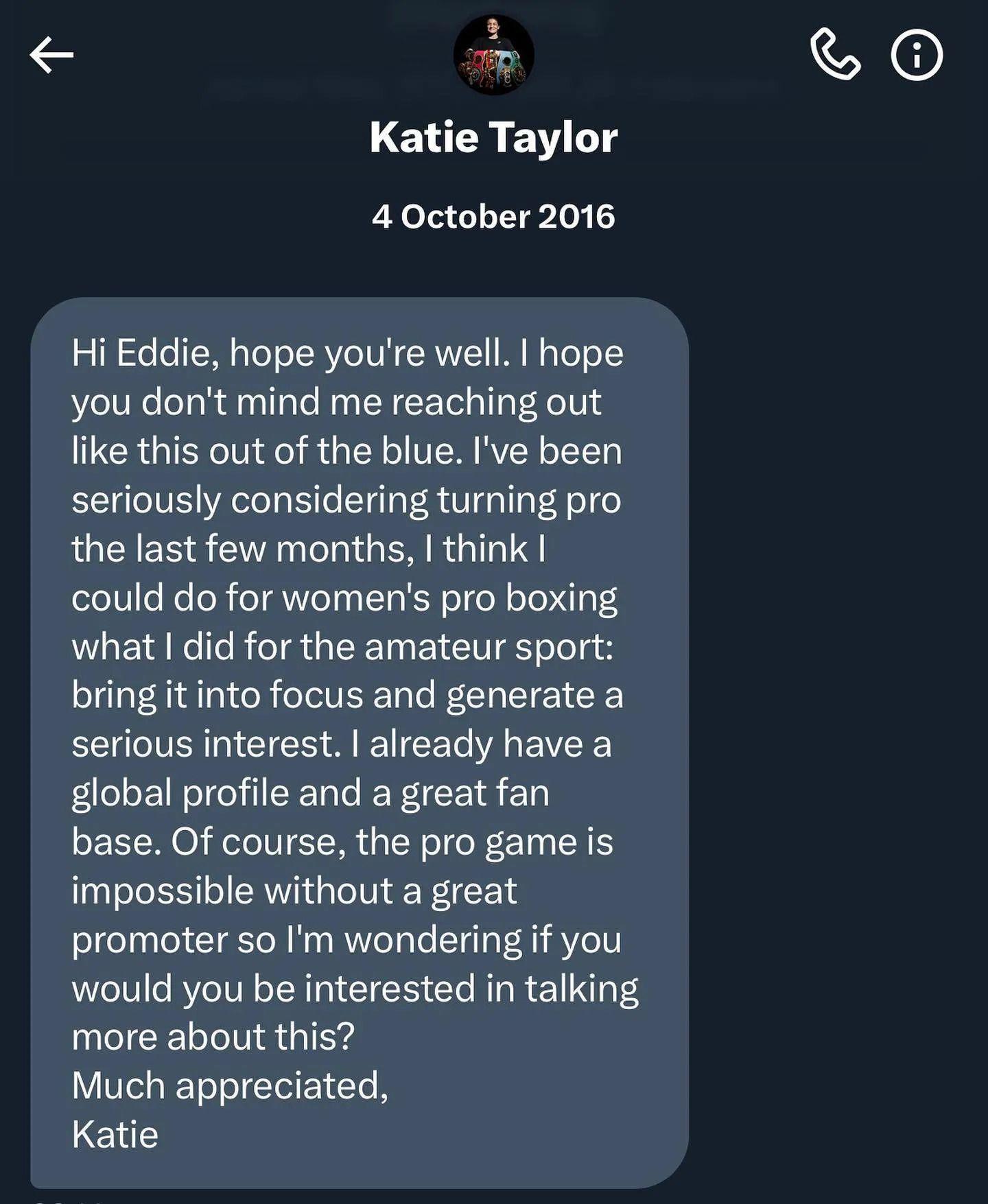 A screenshot of the DM sent to Eddie Hearn by Katie Taylor - it says: "Hi Eddie, I hope you're well. I hope you don't mind me reaching out like this out of the blue. I've been seriously considering turning pro the last few months. I think I could do for women's boxing what I did for the amateur sport; bring it into focus and generate a serious interest. I already have a global following and a great fanbase. If course, the pro game is impossible without a great promoter so I'm wondering if you would be interested in talking more about this? Much appreciated, Katie."